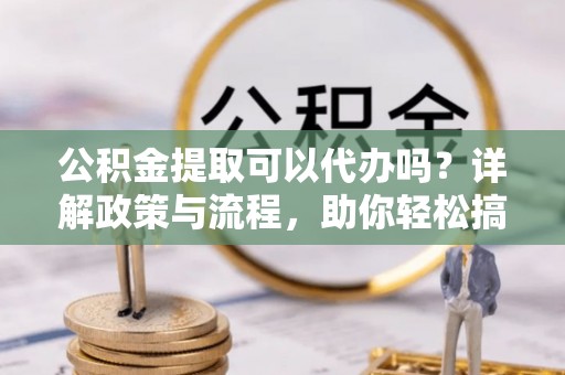 江夏公积金提取可以代办吗？详解政策与流程，助你轻松搞定！