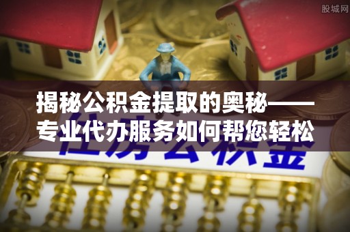 江夏揭秘公积金提取的奥秘——专业代办服务如何帮您轻松搞定