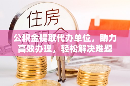 江夏公积金提取代办单位，助力高效办理，轻松解决难题