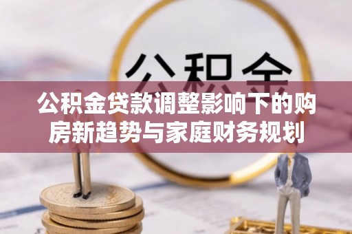 江夏公积金贷款调整影响下的购房新趋势与家庭财务规划