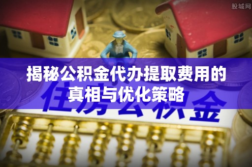 江夏揭秘公积金代办提取费用的真相与优化策略