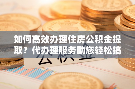 江夏如何高效办理住房公积金提取？代办理服务助您轻松搞定