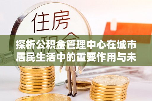 江夏探析公积金管理中心在城市居民生活中的重要作用与未来发展趋势