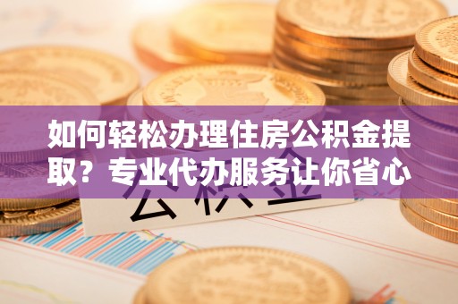 江夏如何轻松办理住房公积金提取？专业代办服务让你省心无忧