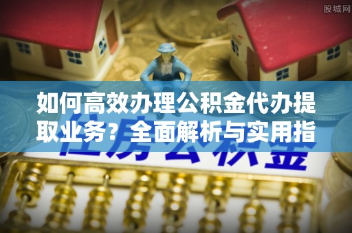 江夏如何高效办理公积金代办提取业务？全面解析与实用指南