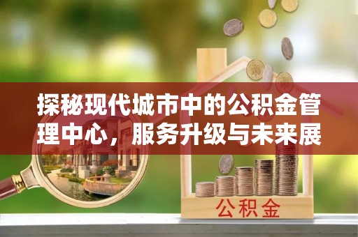 江夏探秘现代城市中的公积金管理中心，服务升级与未来展望