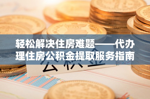 江夏轻松解决住房难题——代办理住房公积金提取服务指南