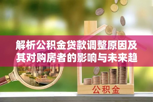 江夏解析公积金贷款调整原因及其对购房者的影响与未来趋势
