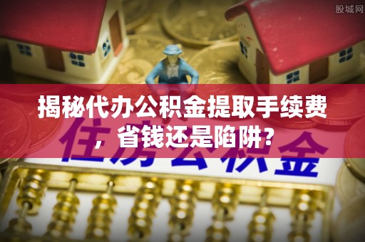 江夏揭秘代办公积金提取手续费，省钱还是陷阱？