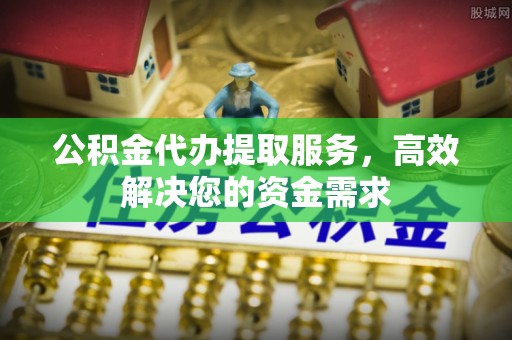 江夏公积金代办提取服务，高效解决您的资金需求