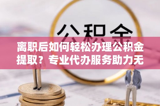 江夏离职后如何轻松办理公积金提取？专业代办服务助力无忧