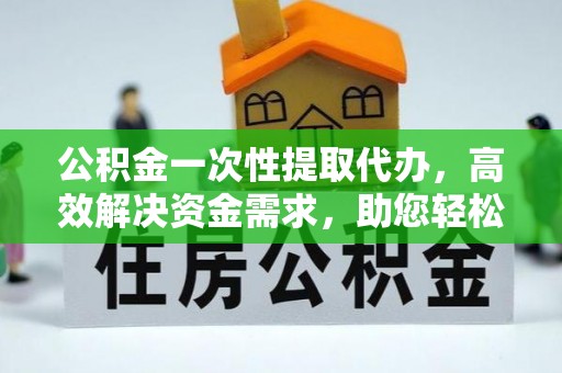江夏公积金一次性提取代办，高效解决资金需求，助您轻松应对生活难题