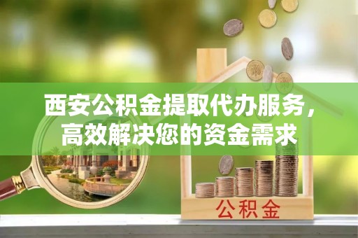 江夏西安公积金提取代办服务，高效解决您的资金需求