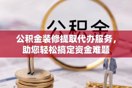 江夏公积金装修提取代办服务，助您轻松搞定资金难题