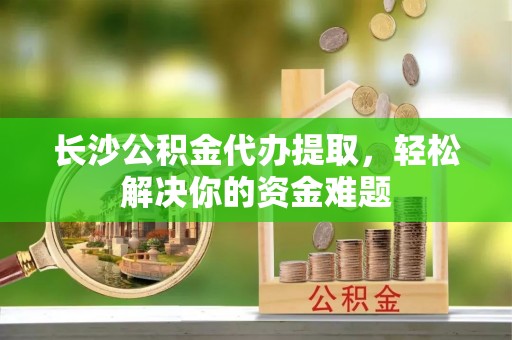 江夏长沙公积金代办提取，轻松解决你的资金难题