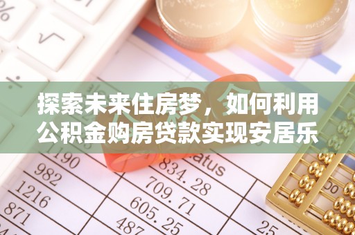 江夏探索未来住房梦，如何利用公积金购房贷款实现安居乐业