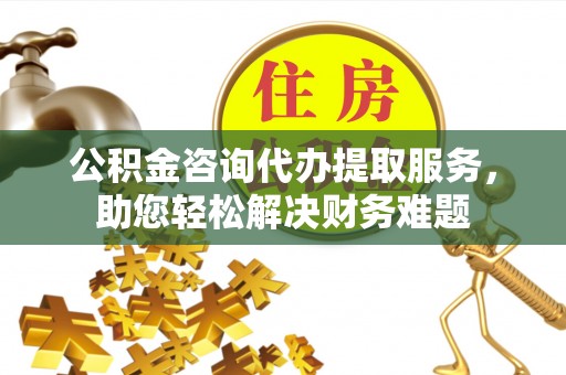 江夏公积金咨询代办提取服务，助您轻松解决财务难题