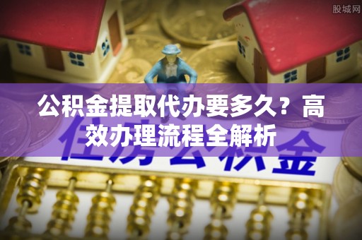 江夏公积金提取代办要多久？高效办理流程全解析