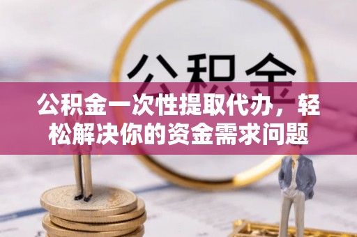 江夏公积金一次性提取代办，轻松解决你的资金需求问题