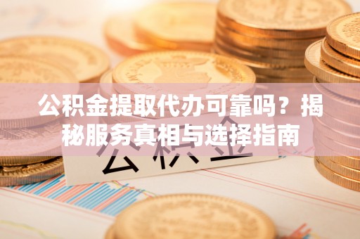 江夏公积金提取代办可靠吗？揭秘服务真相与选择指南