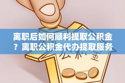 江夏离职后如何顺利提取公积金？离职公积金代办提取服务助力无忧办理