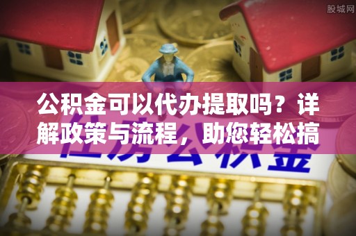 江夏公积金可以代办提取吗？详解政策与流程，助您轻松搞定！