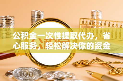 江夏公积金一次性提取代办，省心服务，轻松解决你的资金需求