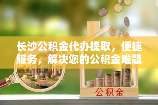 江夏长沙公积金代办提取，便捷服务，解决您的公积金难题