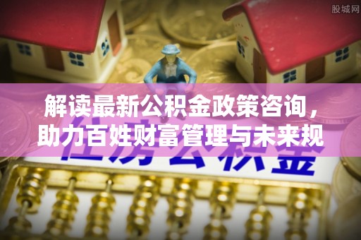 江夏解读最新公积金政策咨询，助力百姓财富管理与未来规划