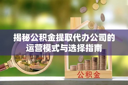 江夏揭秘公积金提取代办公司的运营模式与选择指南