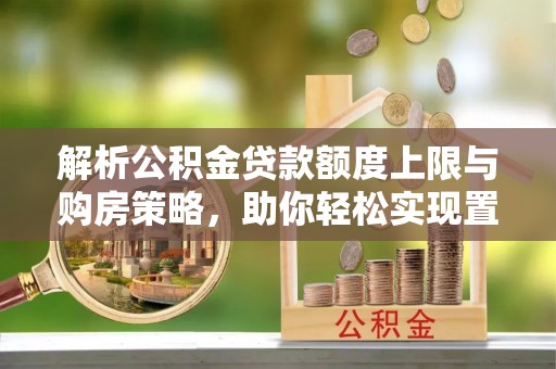 江夏解析公积金贷款额度上限与购房策略，助你轻松实现置业梦想