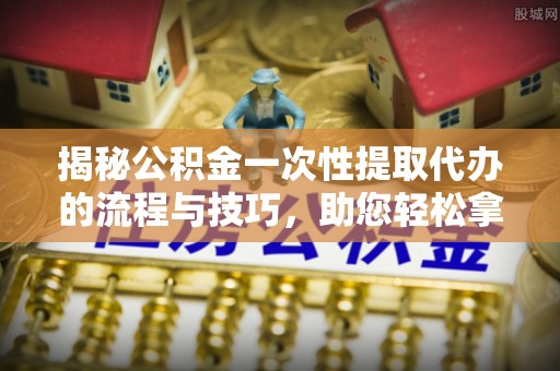 江夏揭秘公积金一次性提取代办的流程与技巧，助您轻松拿钱！