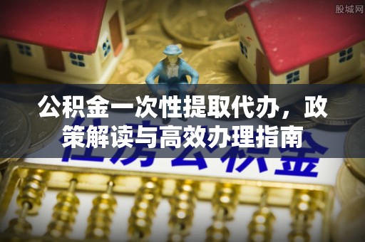 江夏公积金一次性提取代办，政策解读与高效办理指南