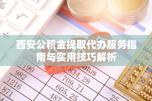 江夏西安公积金提取代办服务指南与实用技巧解析