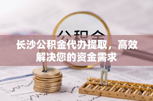 江夏长沙公积金代办提取，高效解决您的资金需求