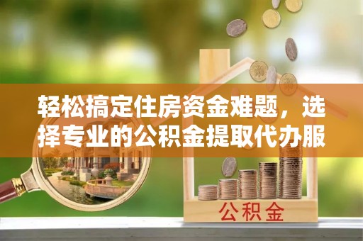 江夏轻松搞定住房资金难题，选择专业的公积金提取代办服务