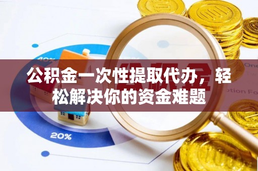 江夏公积金一次性提取代办，轻松解决你的资金难题