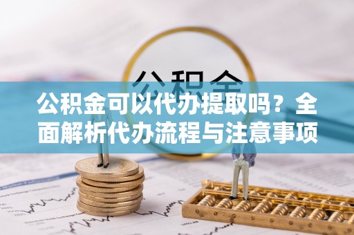 江夏公积金可以代办提取吗？全面解析代办流程与注意事项